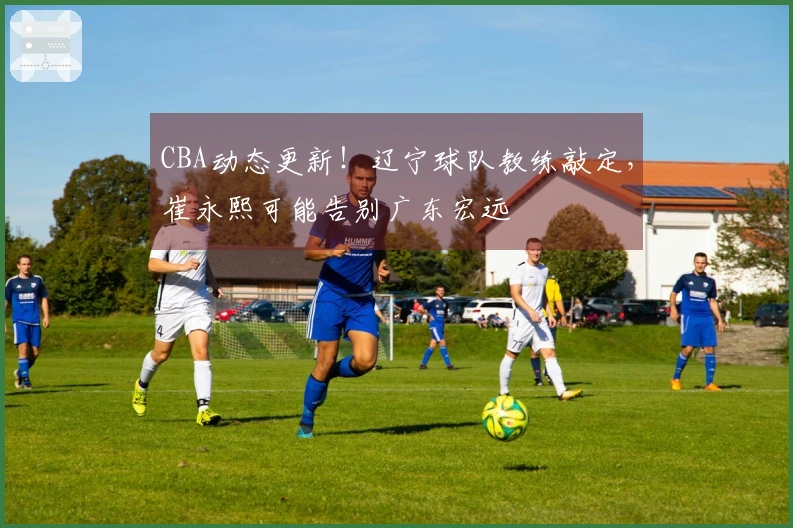CBA动态更新!辽宁球队教练敲定,崔永熙可能告别广东宏远