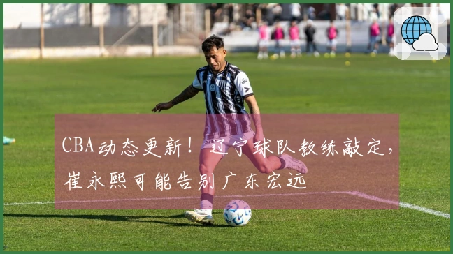 CBA动态更新！辽宁球队教练敲定，崔永熙可能告别广东宏远
